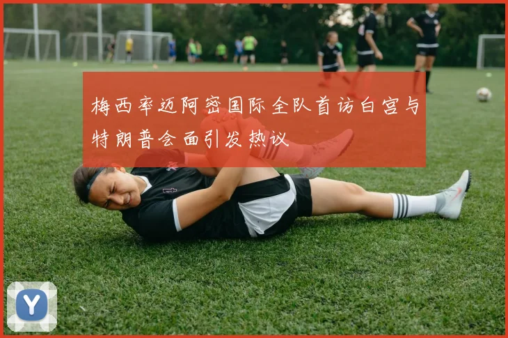 梅西率迈阿密国际全队首访白宫与特朗普会面引发热议