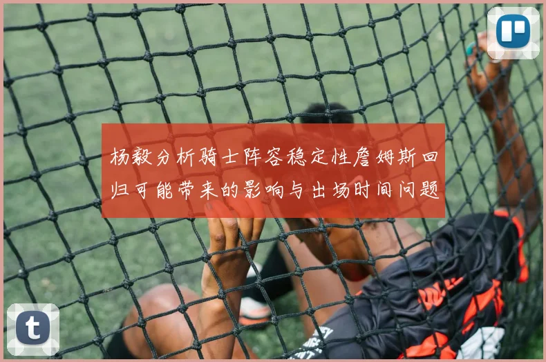 杨毅分析骑士阵容稳定性詹姆斯回归可能带来的影响与出场时间问题