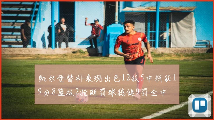 凯尔登替补表现出色12投5中斩获19分8篮板2抢断罚球稳健9罚全中