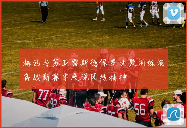 梅西与苏亚雷斯德保罗共聚训练场备战新赛季展现团结精神