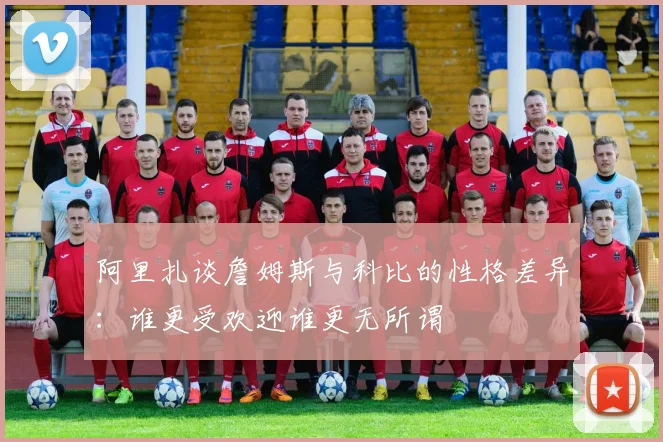 阿里扎谈詹姆斯与科比的性格差异：谁更受欢迎谁更无所谓