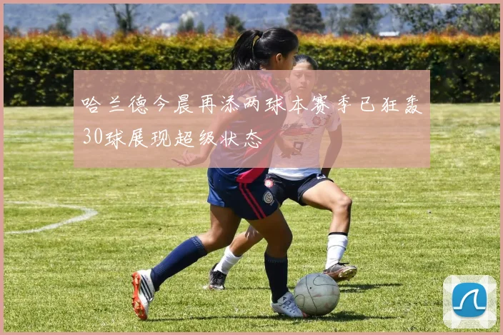 哈兰德今晨再添两球本赛季已狂轰30球展现超级状态