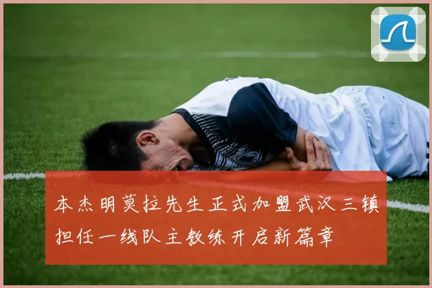 本杰明莫拉先生正式加盟武汉三镇担任一线队主教练开启新篇章