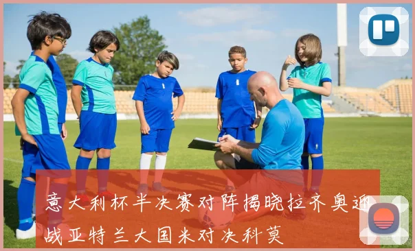 意大利杯半决赛对阵揭晓拉齐奥迎战亚特兰大国米对决科莫