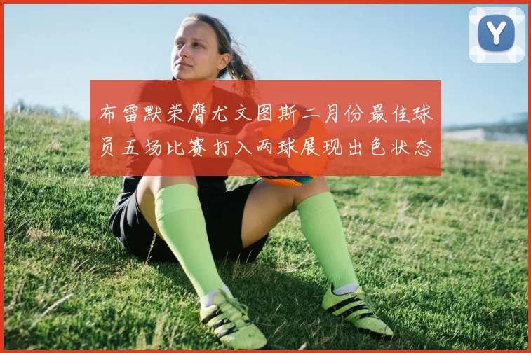 布雷默荣膺尤文图斯二月份最佳球员五场比赛打入两球展现出色状态