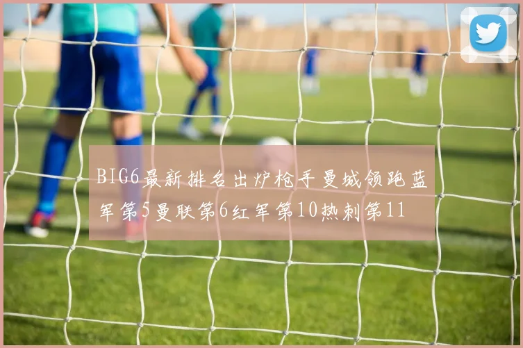 BIG6最新排名出炉枪手曼城领跑蓝军第5曼联第6红军第10热刺第11