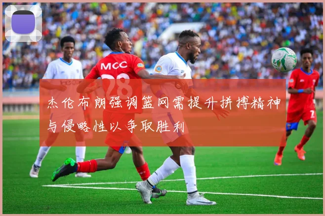 杰伦布朗强调篮网需提升拼搏精神与侵略性以争取胜利