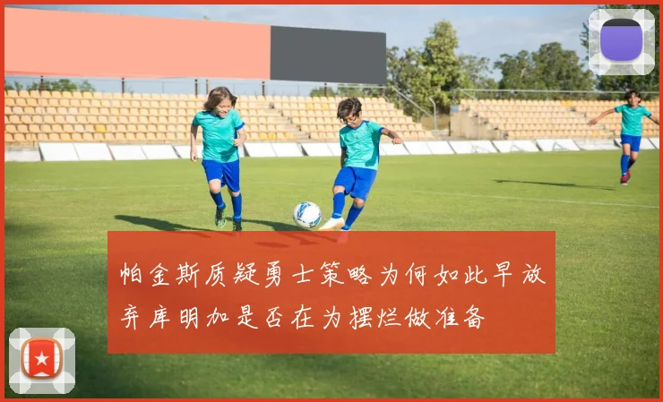 帕金斯质疑勇士策略为何如此早放弃库明加是否在为摆烂做准备