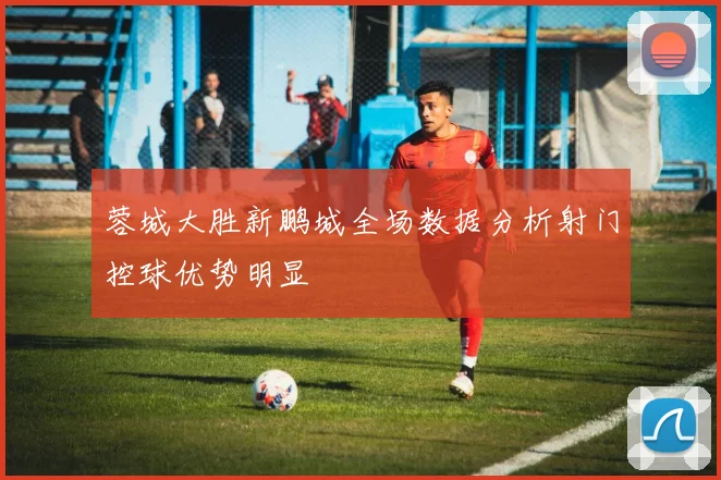 蓉城大胜新鹏城全场数据分析射门控球优势明显
