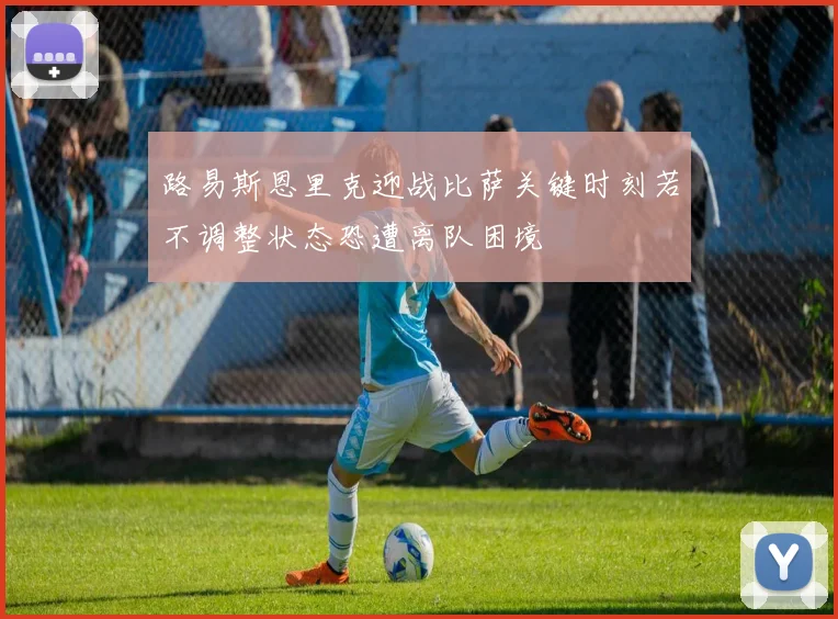 路易斯恩里克迎战比萨关键时刻若不调整状态恐遭离队困境