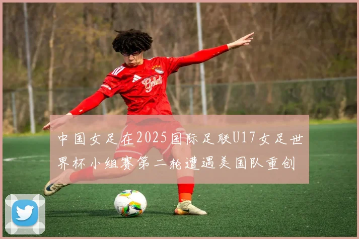 中国女足在2025国际足联U17女足世界杯小组赛第二轮遭遇美国队重创以2比5落败