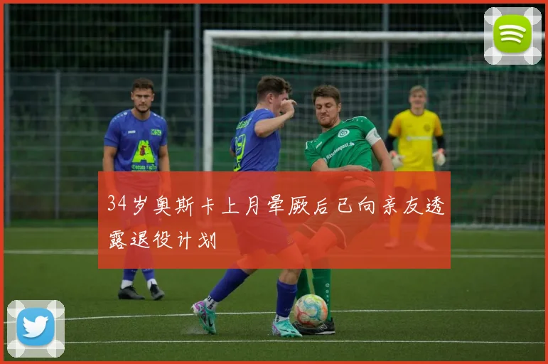 34岁奥斯卡上月晕厥后已向亲友透露退役计划