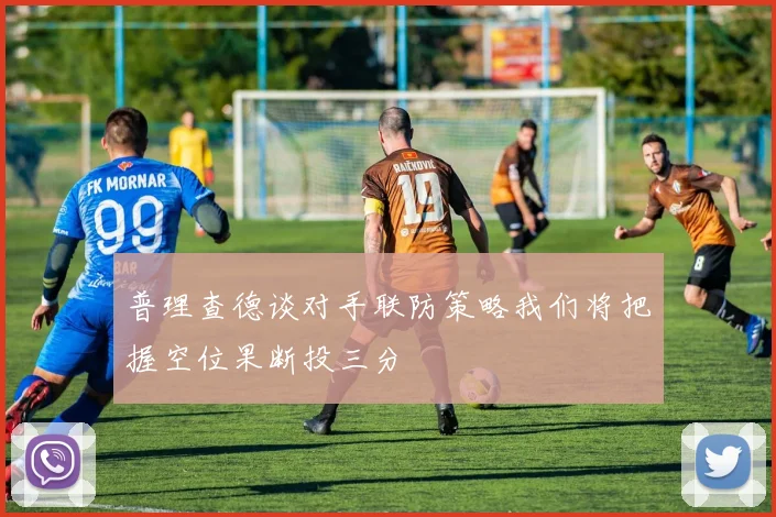 普理查德谈对手联防策略我们将把握空位果断投三分