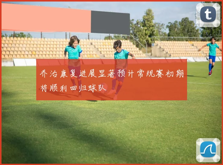 乔治康复进展显著预计常规赛初期将顺利回归球队