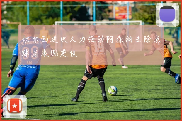 切尔西进攻火力强劲阿森纳去除点球后表现更佳