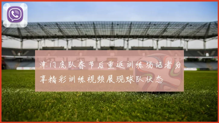 津门虎队春节后重返训练场记者分享精彩训练视频展现球队状态