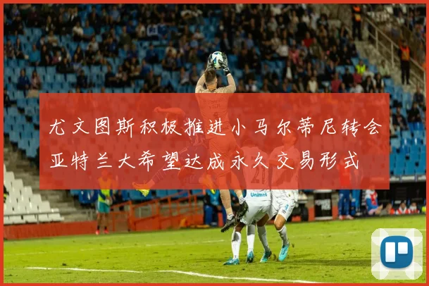 尤文图斯积极推进小马尔蒂尼转会亚特兰大希望达成永久交易形式